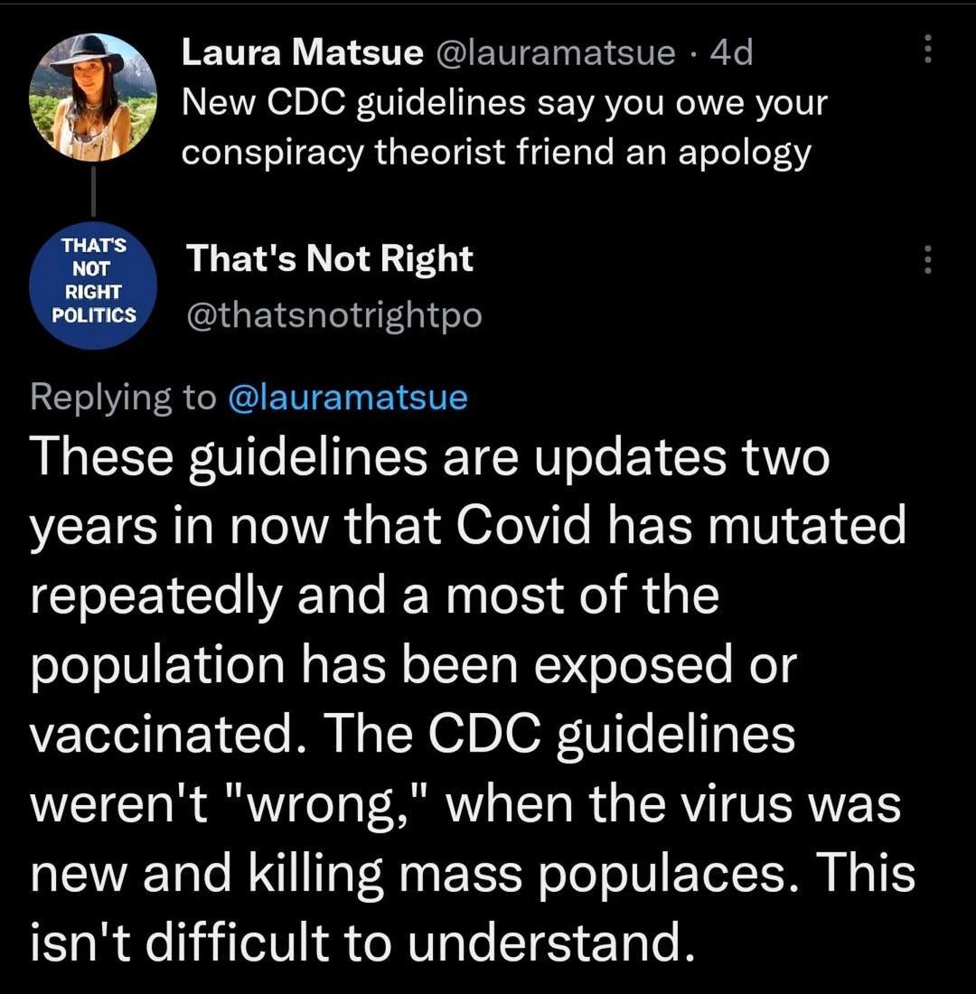 Laura Matsue lauramatsue 4d New CDC guidelines say you owe your conspiracy theorist friend an apology 9 Thats Not Right thatsnotrightpo Replying to lauramatsue These guidelines are updates two years in now that Covid has mutated repeatedly and a most of the population has been exposed or vaccinated The CDC guidelines werent wrong when the virus was new and killing mass populaces This isnt difficul