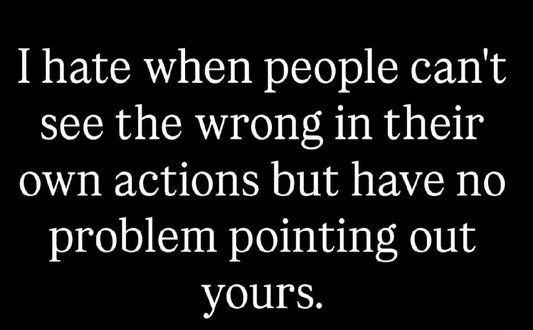 I hate when people can't see the wrong in their own actions but have no problem pointing out yours.