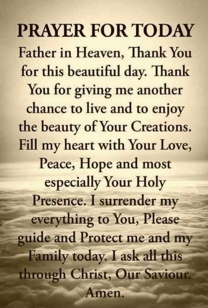 PRAYER FOR TODAY Father in Heaven, Thank You for this beautiful day. Thank You for giving me another chance to live and to enjoy the beauty of Your Creations. Fill my heart with Your Love, Peace, Hope and most especially Your Holy Presence. I surrender my everything to You, Please guide and Protect me and my Family today. I ask all this through Chr