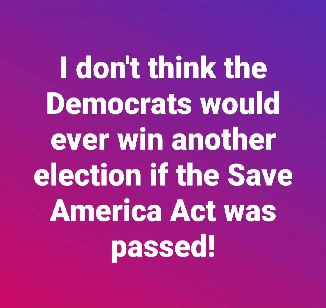 I don't think the Democrats would ever win another election if the Save America Act was passed!