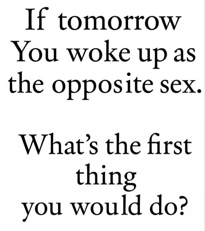 If tomorrow You woke up as the opposite sex. What's the first thing you would do?