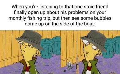 When youre listening to that one stoic friend finally open up about his problems on your monthly fishing trip but then see some bubbles come up on the side of the boat