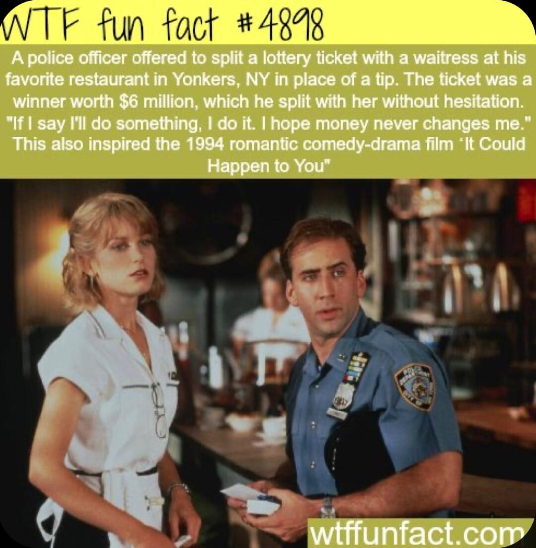 F fun fact 4848 A police officer offered to spiit a lottery ticket with a waitress at his favorite restaurant in Yonkers NY in of a tip The ticket was a winner worth 6 million which he spiit with her without hesitation If say Il do something do it hope money never me This also inspired the 1894 romantic comedy drama film It Could S Hwgpehito YUt