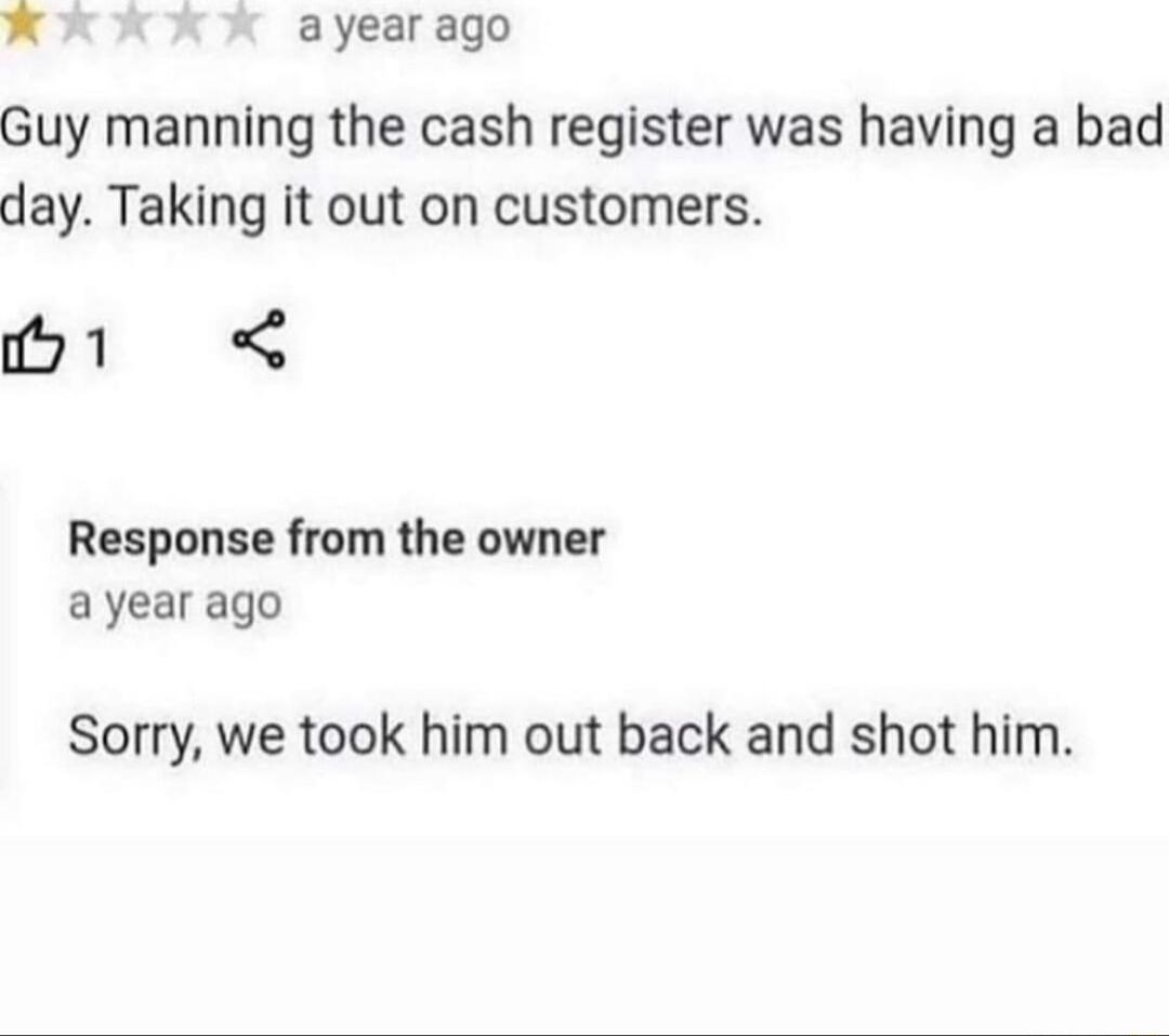 x ayear ago Guy manning the cash register was having a bad day Taking it out on customers M1 Response from the owner ayear ago Sorry we took him out back and shot him