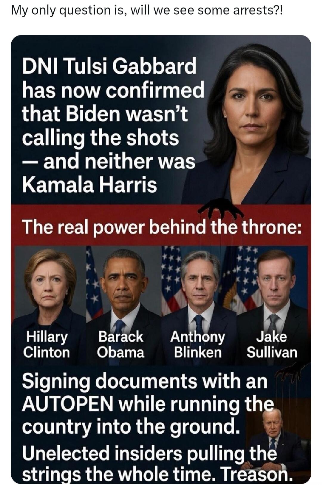 My only question is, will we see some arrests?! DNI Tulsi Gabbard has now confirmed that Biden wasn't calling the shots — and neither was Kamala Harris. The real power behind the throne: Hillary Clinton, Barack Obama, Anthony Blinken, Jake Sullivan. Signing documents with an AUTOPEN while running the country into the ground. Unelected insiders pull