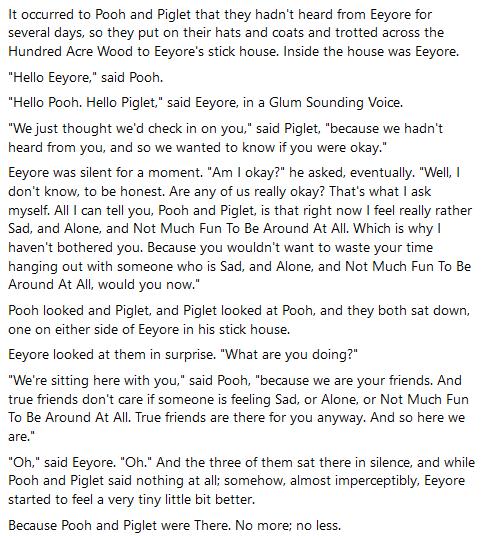 It occurred to Pooh and Piglet that they hadnt heard from Eeyore for several days so they put on their hats and coats and trotted across the Hundred Acre Wood to Eeyores stick house Inside the house was Eeyore Hello Eeyore said Pooh Hello Pooh Hello Piglet said Eeyore in a Glum Sounding Voice We just thought wed check in on you said Piglet because we hadnt heard from you and so we wanted to know i