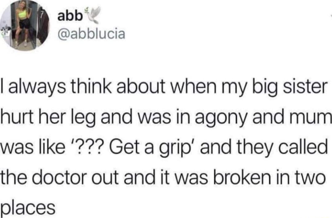 abb abblucia always think about when my big sister hurt her leg and was in agony and mum was like Get a grip and they called the doctor out and it was broken in two places