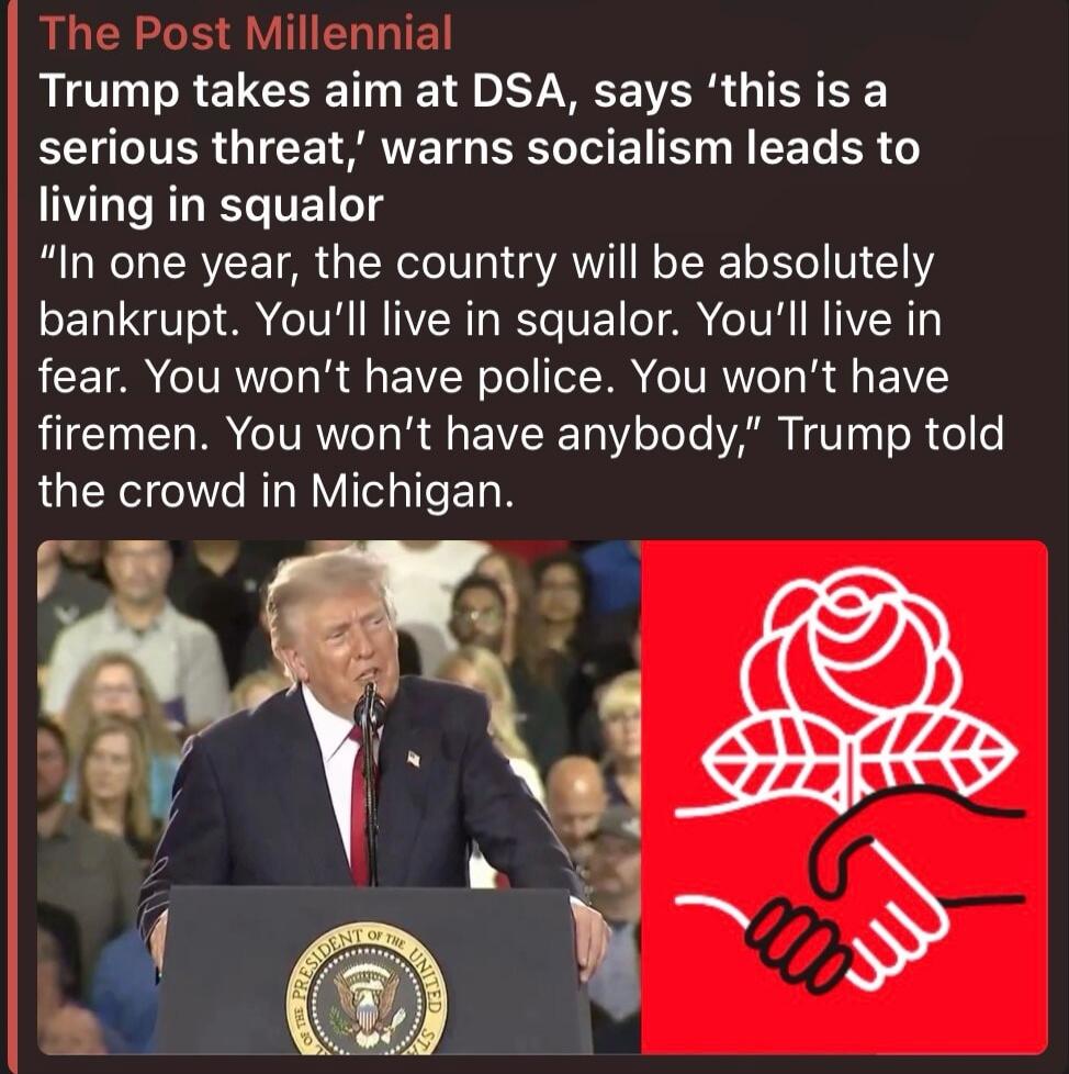 The Post Millennial Trump takes aim at DSA, says 'this is a serious threat,' warns socialism leads to living in squalor 'In one year, the country will be absolutely bankrupt. You'll live in squalor. You'll live in fear. You won't have police. You won't have firemen. You won't have anybody,' Trump told the crowd in Michigan.