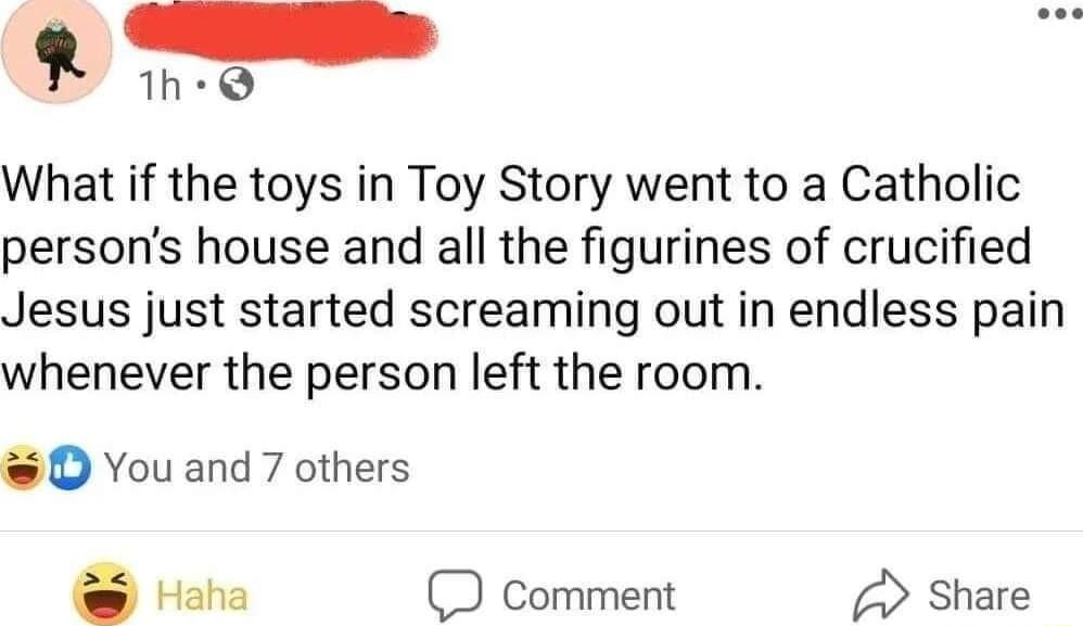 R 1h Q What if the toys in Toy Story went to a Catholic persons house and all the figurines of crucified Jesus just started screaming out in endless pain whenever the person left the room D Youand 7 others Haha comment share
