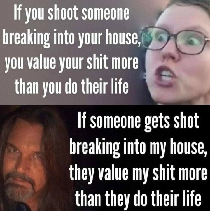 If you shoot someone breaking into your house, you value your shit more than you do their life. If someone gets shot breaking into my house, they value my shit more than they do their life