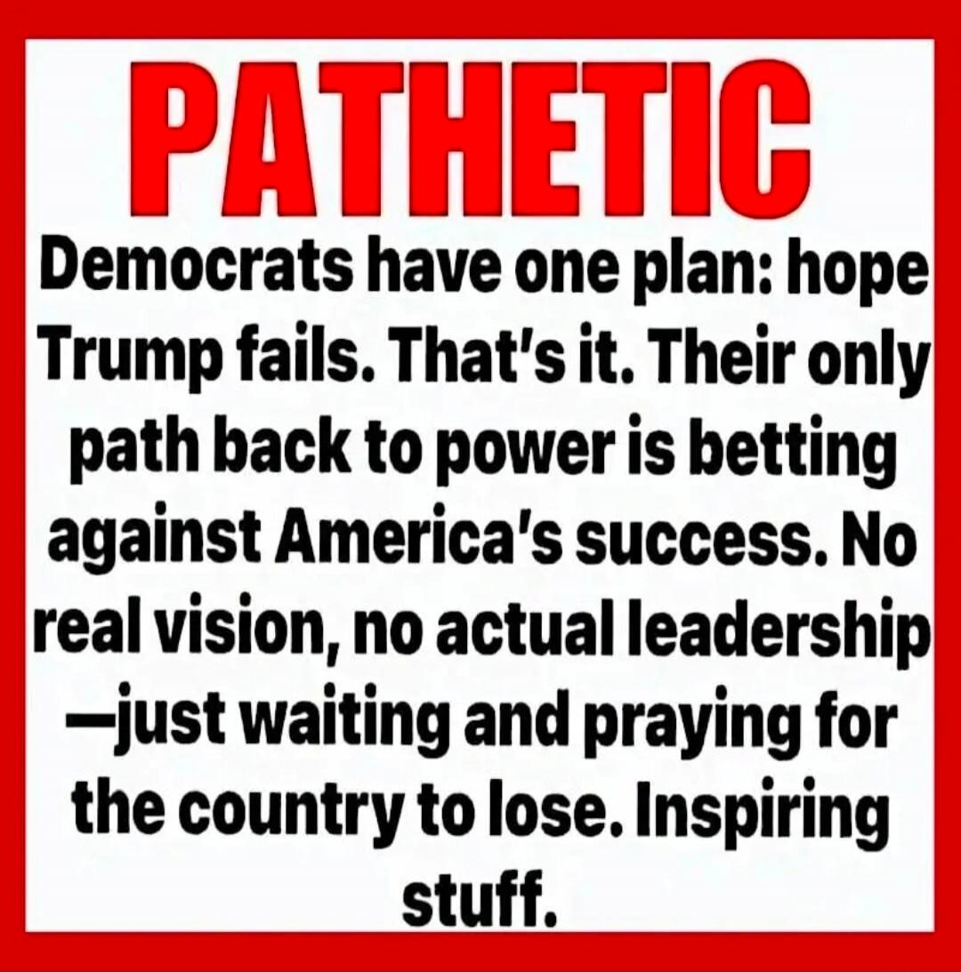 PATHETIC Democrats have one plan: hope Trump fails. That's it. Their only path back to power is betting against America's success. No real vision, no actual leadership —just waiting and praying for the country to lose. Inspiring stuff.