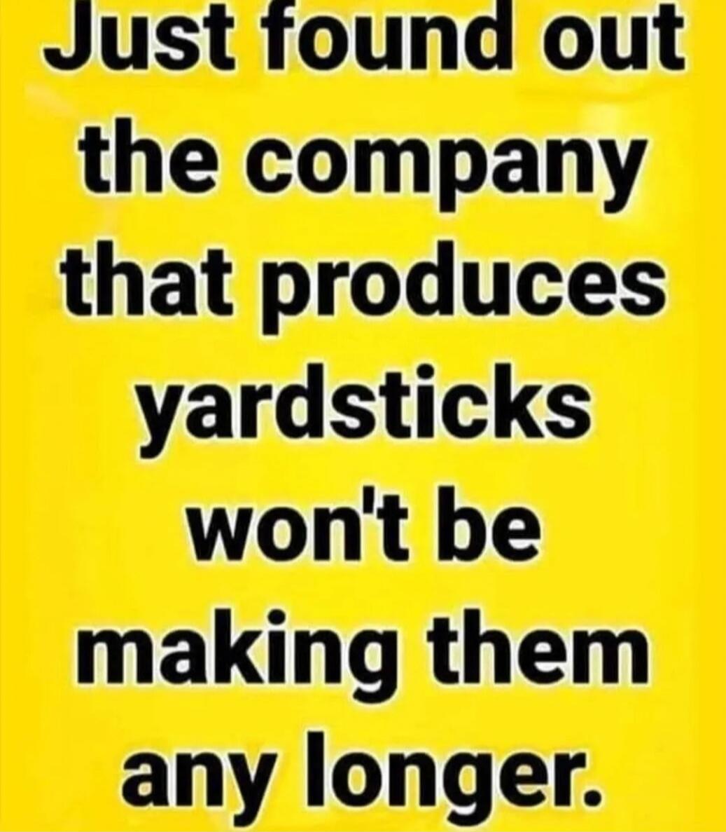 Just found out the company that produces yardsticks won't be making them any longer.