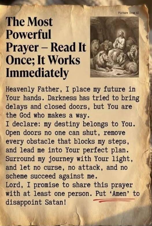 The Most Powerful Prayer – Read It Once; It Works Immediately

Heavenly Father, I place my future in Your hands. Darkness has tried to bring delays and closed doors, but You are the God who makes a way. I declare: my destiny belongs to You. Open doors no one can shut, remove every obstacle that blocks my steps, and lead me into Your perfect plan. S