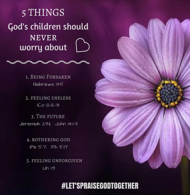 5 THINGS God's children should NEVER worry about 1. BEING FORSAKEN Hebrews 13:5 2. FEELING USELESS 1Co 12:12-31 3. THE FUTURE Jeremiah 29:11, John 14:1-3 4. BOTHERING GOD 1Pe 5:7, 1Th 5:17 5. FEELING UNFORGIVEN 1Jn 1:9 #LET'SPRAISEGODTOGETHER