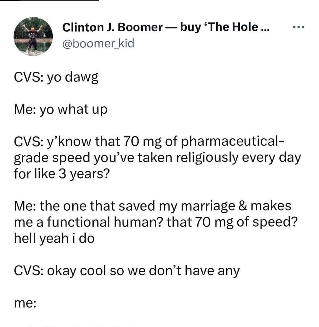 Clinton J Boomer buy The Hole boomer kid CVS yo dawg Me yo what up CVS yknow that 70 mg of pharmaceutical grade speed youve taken religiously every day for like 3 years Me the one that saved my marriage makes me a functional human that 70 mg of speed hell yeah i do CVS okay cool so we dont have any me