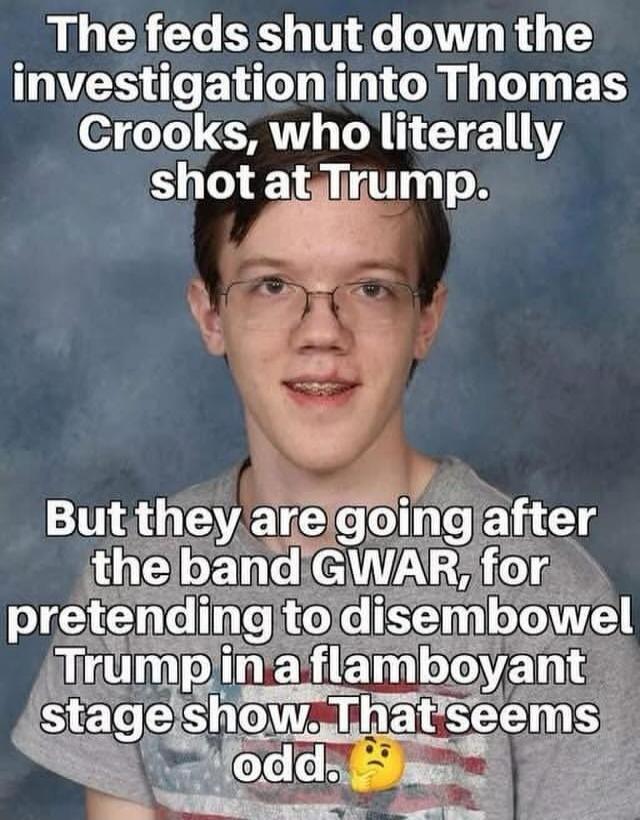 The feds shut down the investigation into Thomas Crooks, who literally shot at Trump. But they are going after the band GWAR, for pretending to disembowel Trump in a flamboyant stage show. That seems odd.