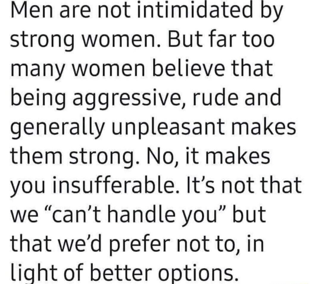 Men are not intimiaatea by strong women But far too many women believe that being aggressive rude and generally unpleasant makes them strong No it makes you insufferable Its not that we cant handle you but that wed prefer not to in light of better options