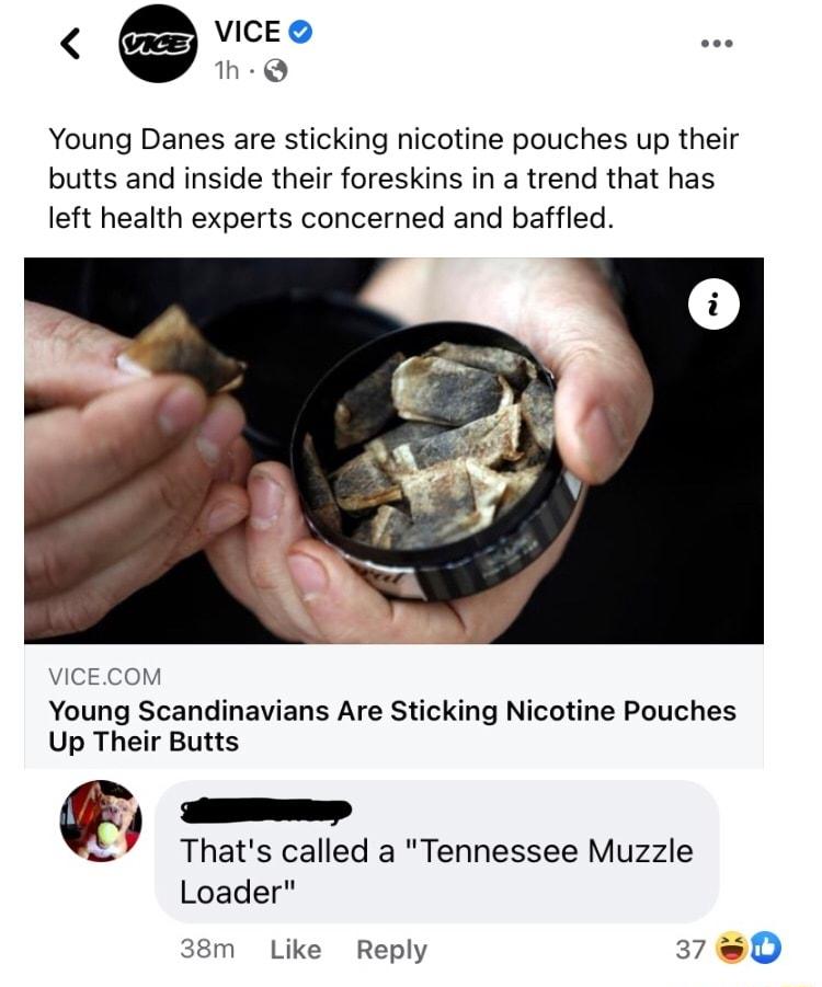 VICE 1h Q Young Danes are sticking nicotine pouches up their butts and inside their foreskins in a trend that has left health experts concerned and baffled VICECOM Young Scandinavians Are Sticking Nicotine Pouches Up Their Butts mm Thats called a Tennessee Muzzle Loader 38m Like Reply 378D