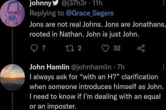 JohnnyW j3h3r 11h H Replying to Grace_Segers PELEEIEN T CE NI LER B EETER L EIGED CCICERGNNEGERRN GRS TR S T Qr mwz Q John Hamlin johnhamlin 7h always ask for with an H clarification when someone introduces himself as John I need to know if Im dealing with an equal or an imposter
