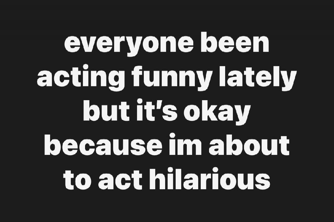 everyone been acting funny lately but it's okay because im about to act hilarious