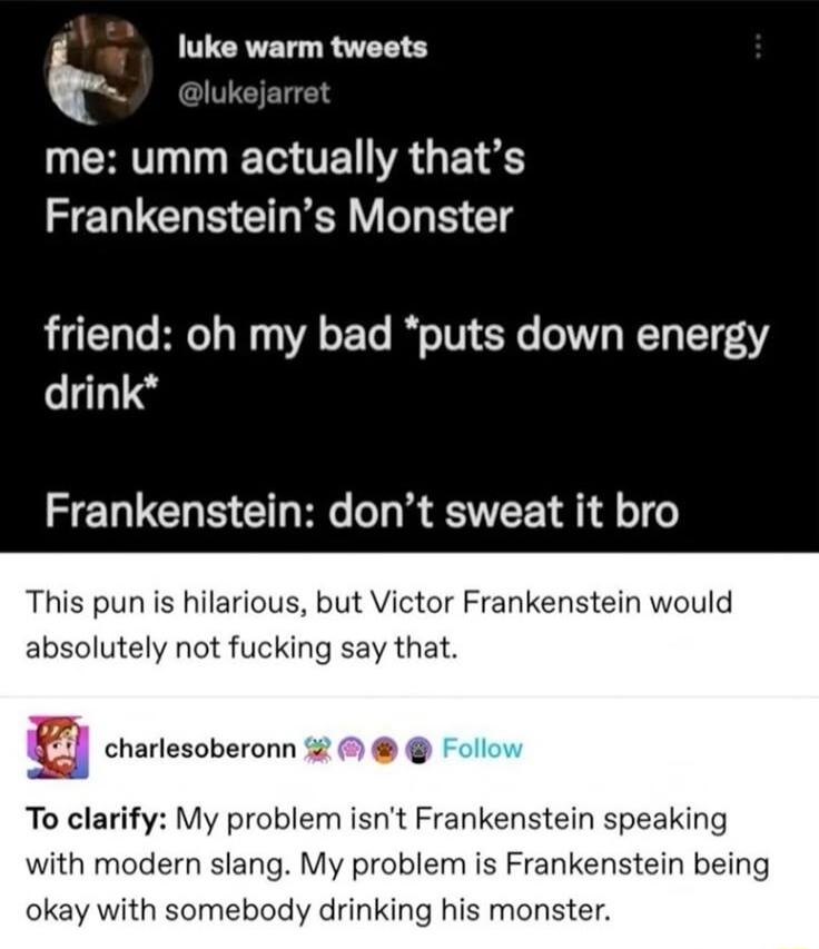 k luke warm tweets me umm actually thats Frankensteins Monster friend oh my bad puts down energy drink Frankenstein dont sweat it bro This pun is hilarious but Victor Frankenstein would absolutely not fucking say that T omesomza0e To clarify My problem isnt Frankenstein speaking with modern slang My problem is Frankenstein being okay with somebody drinking his monster