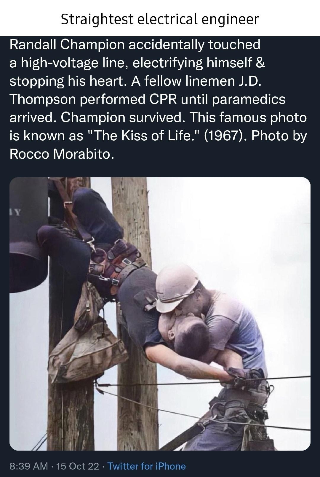 Straightest electrical engineer Randall Champion accidentally touched a high voltage line electrifying himself stopping his heart A fellow linemen JD Thompson performed CPR until paramedics arrived Champion survived This famous photo is known as The Kiss of Life 1967 Photo by Rocco Morabito 5 AM 16 Oct 22 Twitter for iPhone 2206 Retweets 121 Quote Tweets 181K L