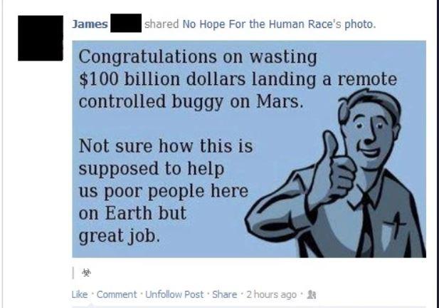 Congratulations on wasting 100 billion dollars landing a remote controlled buggy on Mars Not sure how this is supposed to help us poor people here on Earth but great job