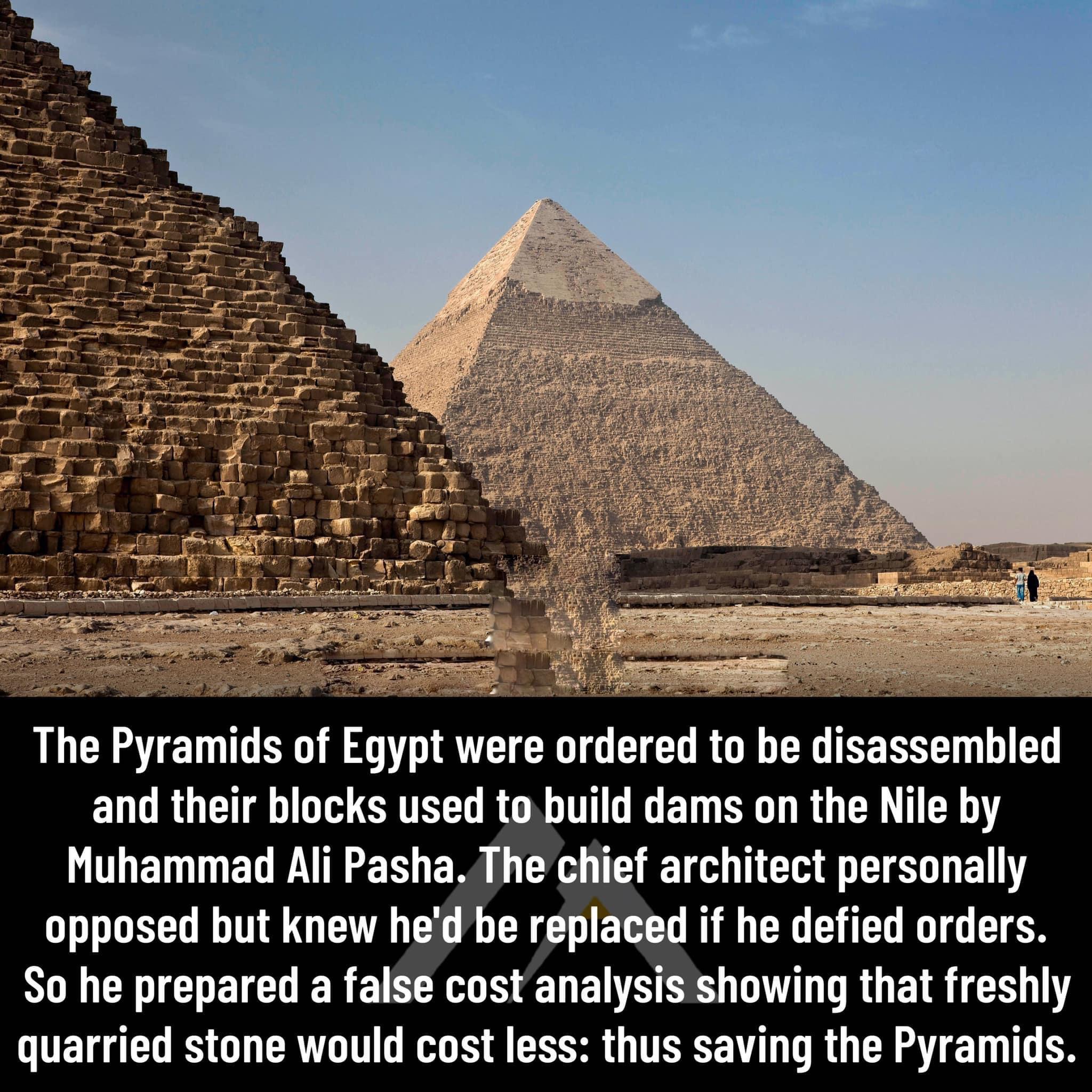 The Pyramids of Egypt were ordered to be disassembled and their blocks used to build dams on the Nile by Muhammad Ali Pasha The chief architect personally opposed but knew hed be replaced if he defied orders So he prepared a false cost analysis showing that freshly quarried stone would cost less thus saving the Pyramids