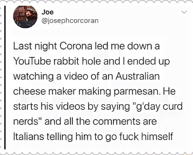 Joe josephcorcoran Last night Corona led me down a YouTube rabbit hole and ended up watching a video of an Australian cheese maker making parmesan He starts his videos by saying gday curd nerds and all the comments are Italians telling him to go fuck himself