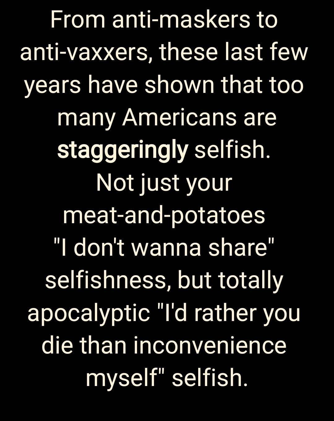From anti maskers to IRV OCI R EREREIS VCEISMEVEE T R 1 a ole many Americans are staggeringly selfish NI JSE A e0 meat and potatoes l dont wanna share selfishness but totally zoleler1Y o o No N Y 1 LT AYo1V die than inconvenience myself selfish