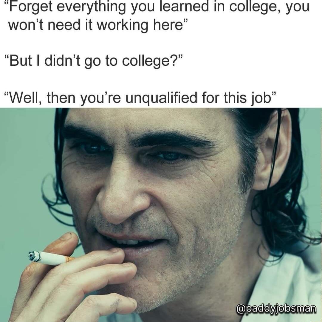 Forget everytning you learned In college you wont need it working here But didnt go to college Well then youre unqualified for this job