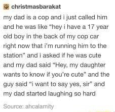 christmasbarakat my dad is a cop and i just called him and he was like hey have a 17 year old boy in the back of my cop car right now that Im running him to the station and i asked if he was cute and my dad said Hey my daughter wants to know if youre cute and the guy said i want to say yes sir and my dad started laughing so hard Source ahcalamity