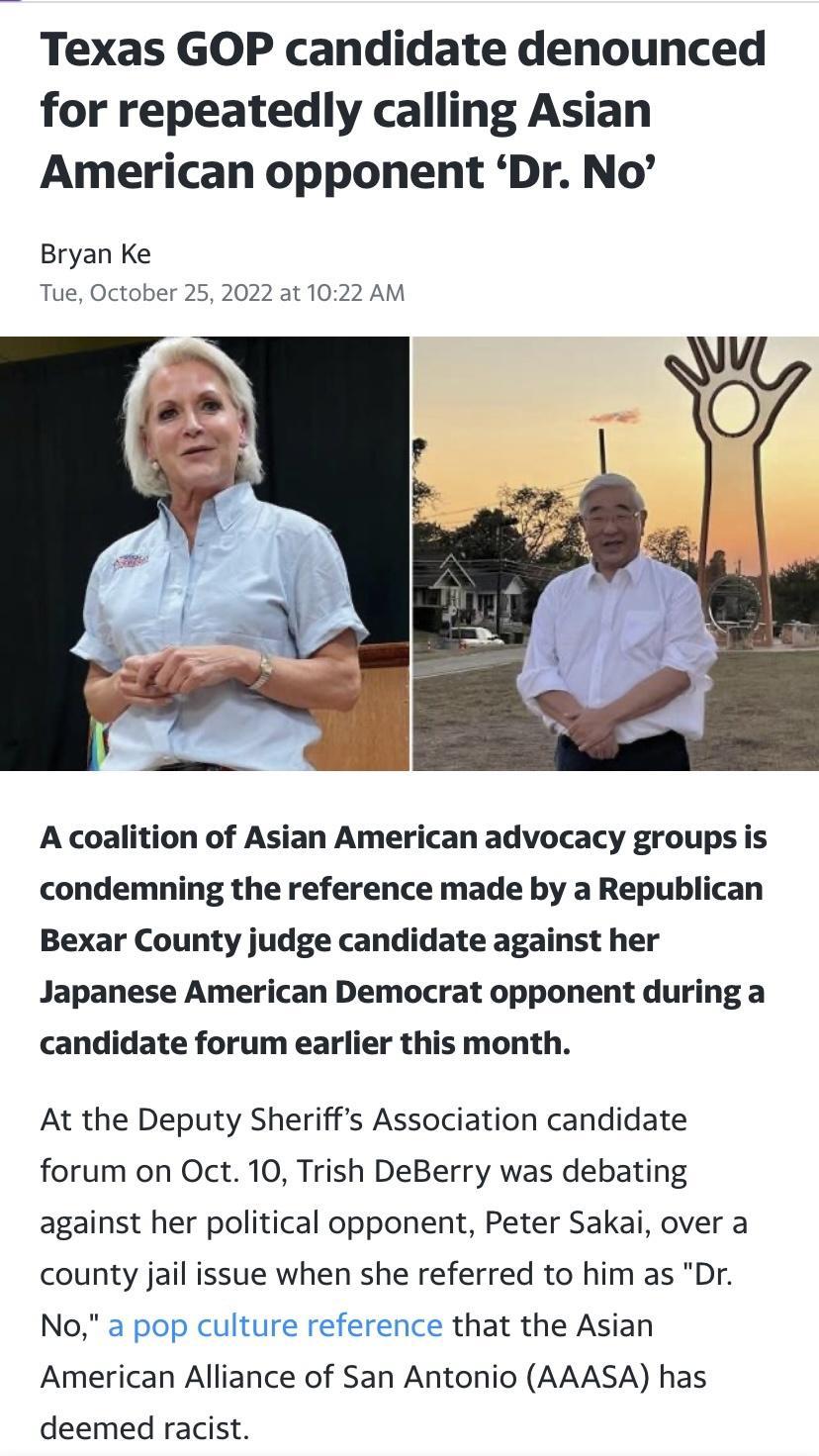 Texas GOP candidate denounced for repeatedly calling Asian American opponent Dr No Bryan Ke Tue October 25 2022 at 102 A coalition of Asian American advocacy groups is condemning the reference made by a Republican Bexar County judge candidate against her Japanese American Democrat opponent during a candidate forum earlier this month At the Deputy Sheriffs Association candidate forum on Oct 10 Tris