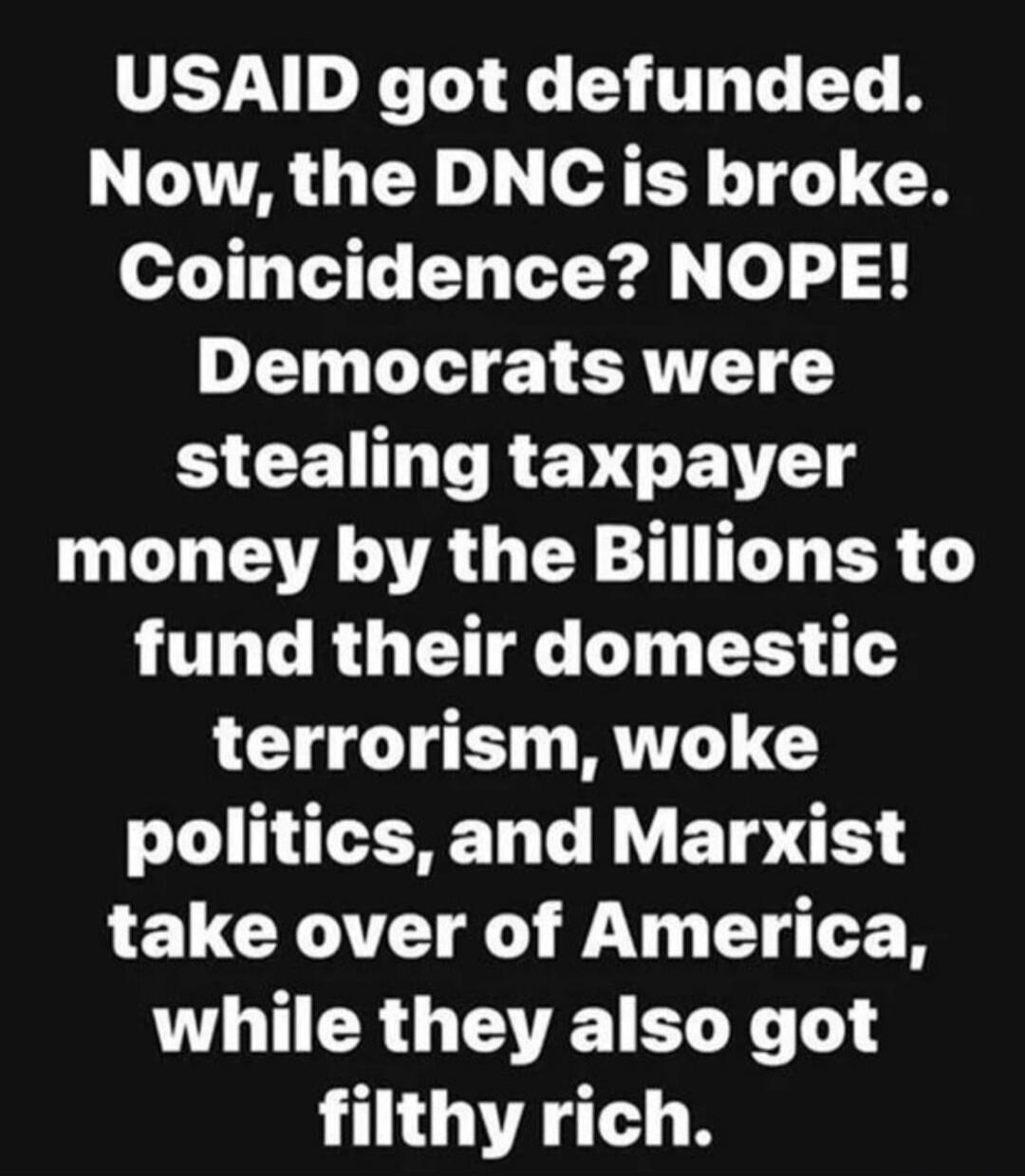 USAID got defunded. Now, the DNC is broke. Coincidence? NOPE! Democrats were stealing taxpayer money by the Billions to fund their domestic terrorism, woke politics, and Marxist take over of America, while they also got filthy rich.