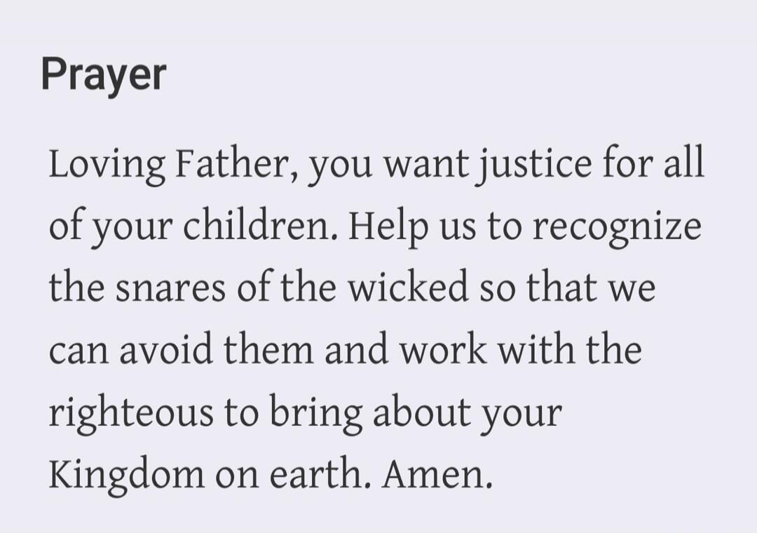 Prayer Loving Father, you want justice for all of your children. Help us to recognize the snares of the wicked so that we can avoid them and work with the righteous to bring about your Kingdom on earth. Amen.