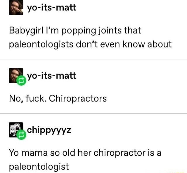 yo its matt Babygirl Im popping joints that paleontologists dont even know about yo its matt No fuck Chiropractors B chippyyyz Yo mama so old her chiropractor is a paleontologist