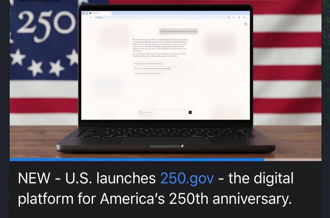 NEW - U.S. launches 250.gov - the digital platform for America's 250th anniversary. Tell me more about the Great American State Fair? The Great American State Fair is a master-planned celebration taking place on the National Mall from June 27 to July 31, 2026. It will stretch from the Capitol to the Washington Monument, featuring fifteen-mile pavil