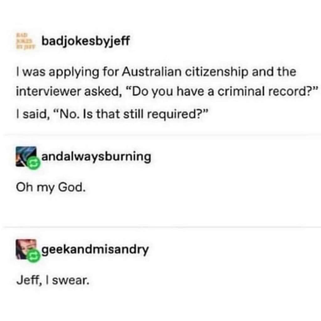 badjokesbyjeff was applying for Australian citizenship and the interviewer asked Do you have a criminal record said No Is that still required andalwaysbuming Oh my God ngeekandmisandry Jeff swear