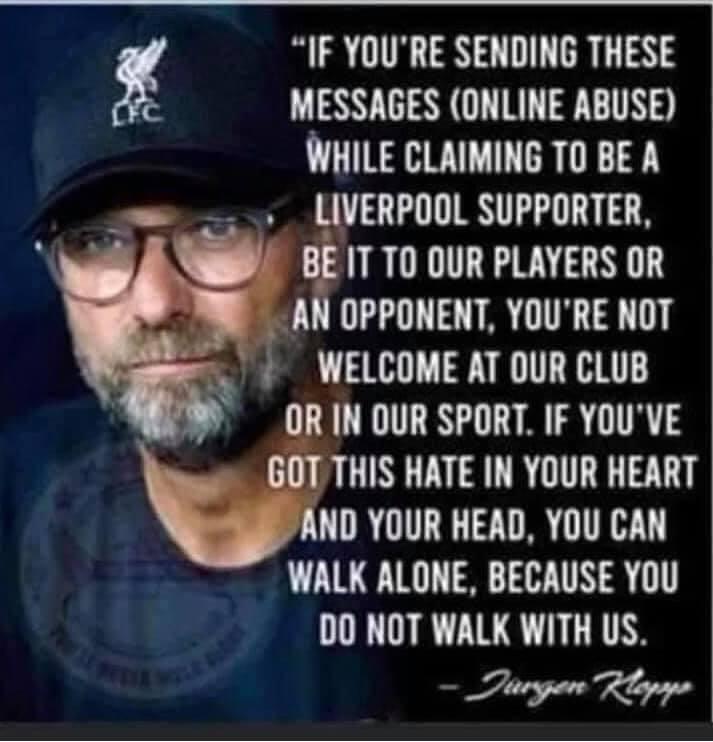 IF YOURE SENDING THESE g MESSAGES ONLINE ABUSE WHILE CLAIMING TO BE A LIVERPOOL SUPPORTER BEITTO OUR PLAYERS OR AN OPPONENT YOURE NOT WELCOME AT DUR CLUB OR IN DUR SPORT IF YOUVE CURLINGEUR TR ND YOUR HEAD YOU CAN WALK ALONE BECAUSE YOU DO NOT WALK WITH US Tiesgan Rlopaps