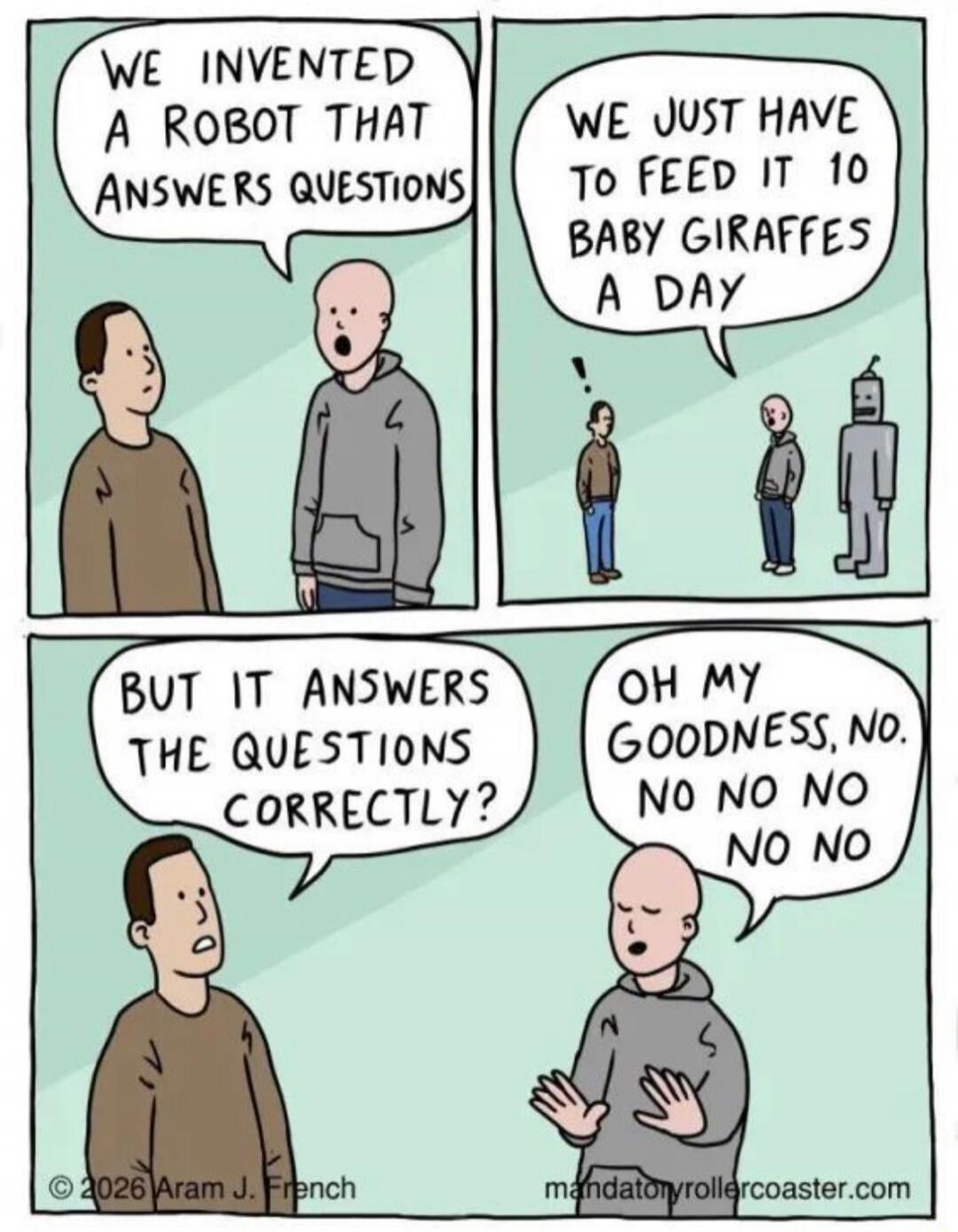 We invented a robot that answers questions
We just have to feed it 10 baby giraffes a day
But it answers the questions correctly?
Oh my goodness, no. no no no no