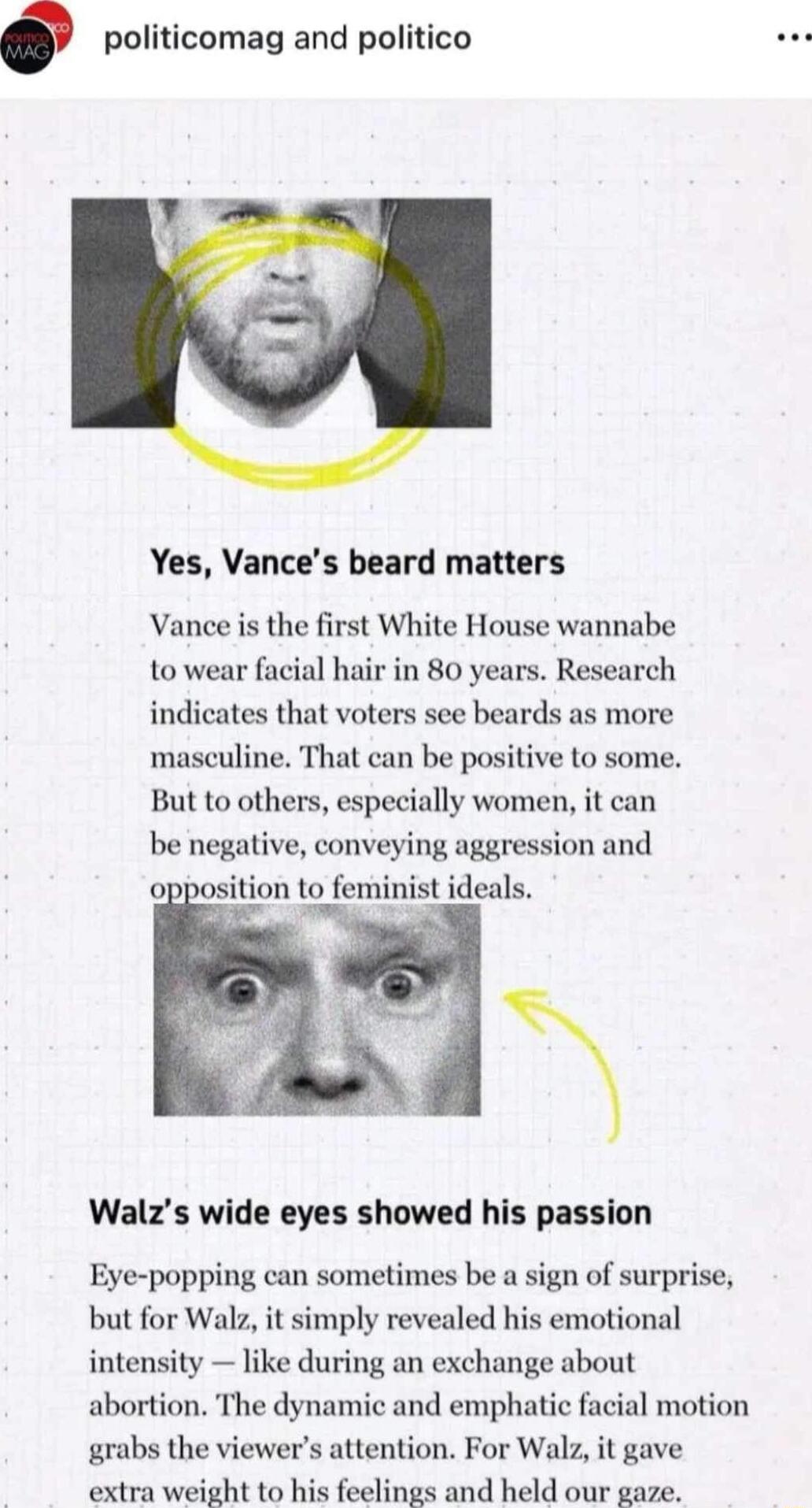 politicomag and politico Yes Vances beard matters Vance is the first White House wannabe to wear facial hair in 80 years Research indicates that voters see beards as more masculine That can be positive to some But to others especially women it can be negative conveying aggression and opposition to feminist ideals Walzs wide eyes showed his passion Eye popping can sometimes be a sign of surprise bu