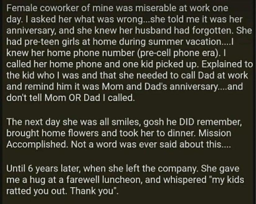 Mastadormm Somaii Female coworker of mine was miserable at work one EAEE T TR ETRVE R L T I ER GG R R T g anniversary and she knew her husband had forgotten She had pre teen girls at home during summer vacatiol knew her home phone number pre cell phone era called her home phone and one kid picked up Explained to the kid who was and that she needed to call Dad at work and remind him it was Mom and 