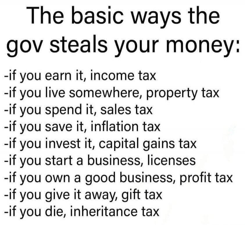 The basic ways the gov steals your money:
-if you earn it, income tax
-if you live somewhere, property tax
-if you spend it, sales tax
-if you save it, inflation tax
-if you invest it, capital gains tax
-if you start a business, licenses
-if you own a good business, profit tax
-if you give it away, gift tax
-if you die, inheritance tax
Session ID: 