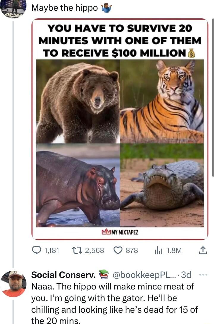 g Maybe the hippo YOU HAVE TO SURVIVE 20 MINUTES WITH ONE OF THEM TO RECEIVE 100 MILLION MY MICHPEL Q181 112568 Qsrs li18m A Social Conserv bookkeepPL 3d Naaa The hippo will make mince meat of you Im going with the gator Hell be chilling and looking like hes dead for 15 of the 20 mins