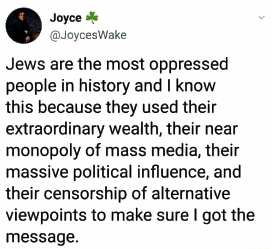 Joyce JoycesWake Jews are the most oppressed people in history and know this because they used their extraordinary wealth their near monopoly of mass media their massive political influence and their censorship of alternative viewpoints to make sure got the message