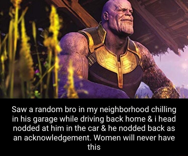 Saw a random bro in my neighborhood chilling in his garage while driving back home i head nodded at him in the car he nodded back as an acknowledgement Women will never have this