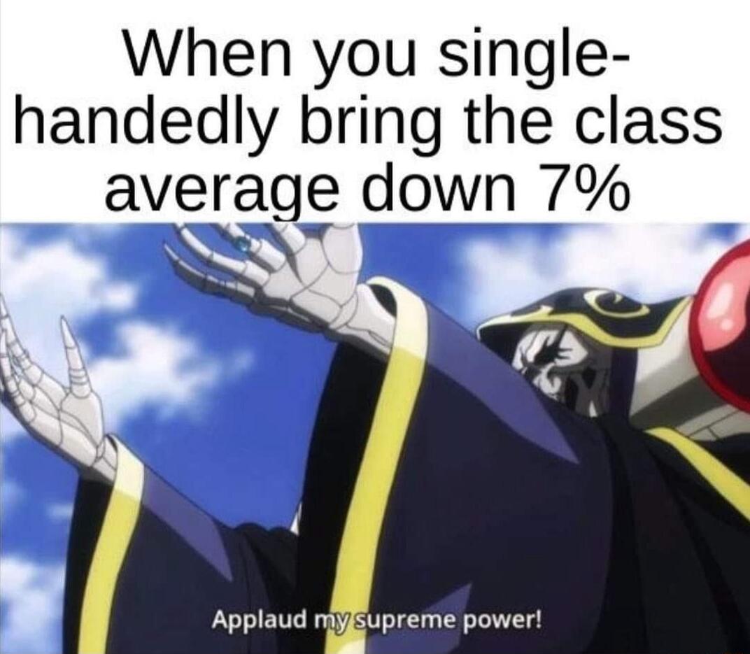 When you single handedly bring the class averagg down 7 o Applaud myEupreme power