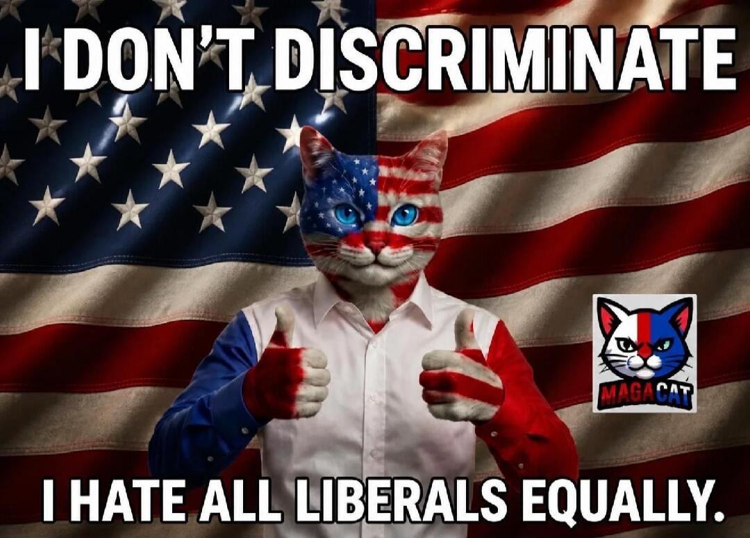 I DON'T DISCRIMINATE I HATE ALL LIBERALS EQUALLY. MAGACAT