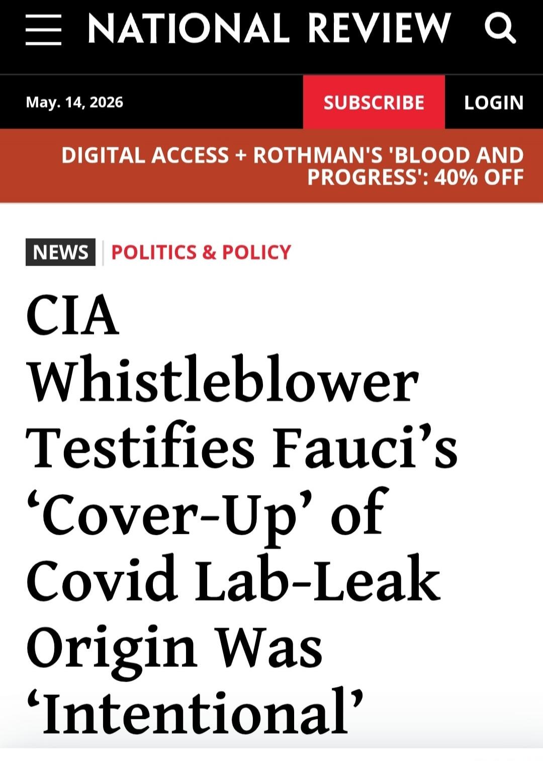 NATIONAL REVIEW. May. 14, 2026. SUBSCRIBE LOGIN. DIGITAL ACCESS + ROTHMAN'S 'BLOOD AND PROGRESS': 40% OFF. NEWS. POLITICS & POLICY. CIA Whistleblower Testifies Fauci's 'Cover-Up' of Covid Lab-Leak Origin Was 'Intentional'.
