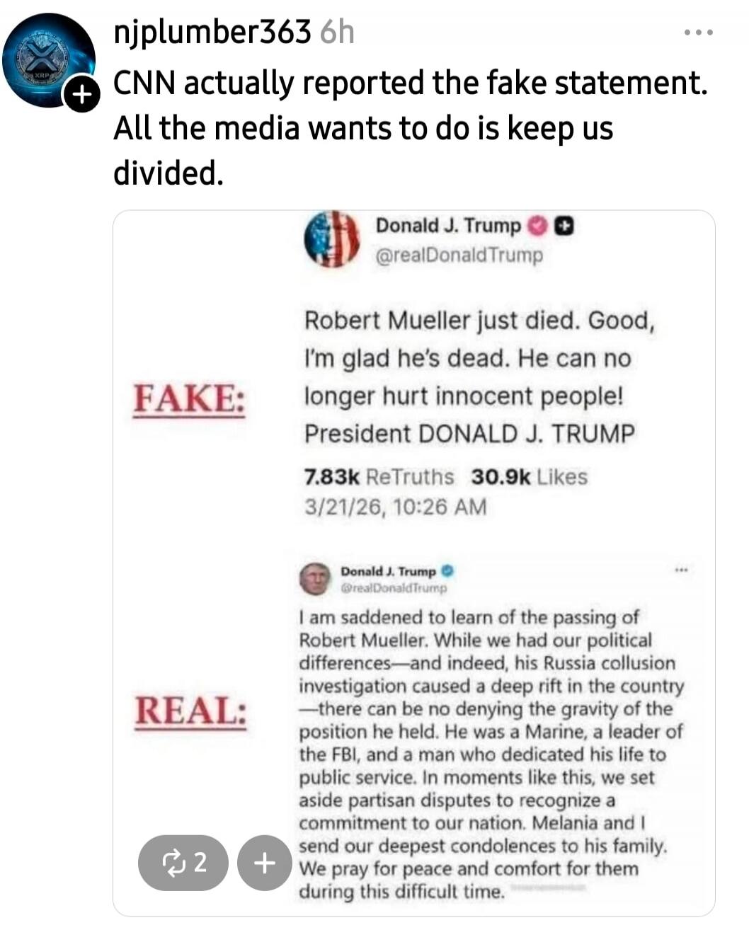 CNN actually reported the fake statement. All the media wants to do is keep us divided. FAKE: Robert Mueller just died. Good, I'm glad he's dead. He can no longer hurt innocent people! President DONALD J. TRUMP 7.83k ReTruths 30.9k Likes 3/21/26, 10:26 AM REAL: I am saddened to learn of the passing of Robert Mueller. While we had our political diff